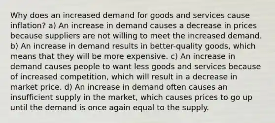 Why does an increased demand for goods and services cause inflation? a) An increase in demand causes a decrease in prices because suppliers are not willing to meet the increased demand. b) An increase in demand results in better-quality goods, which means that they will be more expensive. c) An increase in demand causes people to want less goods and services because of increased competition, which will result in a decrease in market price. d) An increase in demand often causes an insufficient supply in the market, which causes prices to go up until the demand is once again equal to the supply.