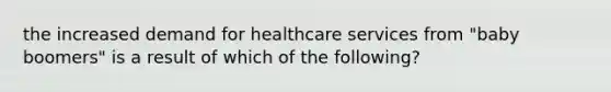 the increased demand for healthcare services from "baby boomers" is a result of which of the following?