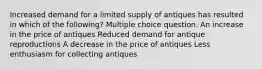 Increased demand for a limited supply of antiques has resulted in which of the following? Multiple choice question. An increase in the price of antiques Reduced demand for antique reproductions A decrease in the price of antiques Less enthusiasm for collecting antiques