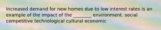 Increased demand for new homes due to low interest rates is an example of the impact of the ________ environment. social competitive technological cultural economic