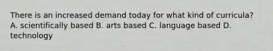 There is an increased demand today for what kind of curricula? A. scientifically based B. arts based C. language based D. technology