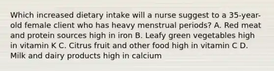 Which increased dietary intake will a nurse suggest to a 35-year-old female client who has heavy menstrual periods? A. Red meat and protein sources high in iron B. Leafy green vegetables high in vitamin K C. Citrus fruit and other food high in vitamin C D. Milk and dairy products high in calcium