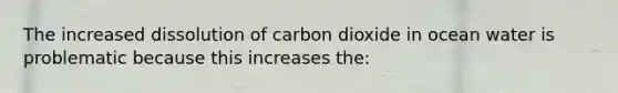 The increased dissolution of carbon dioxide in ocean water is problematic because this increases the: