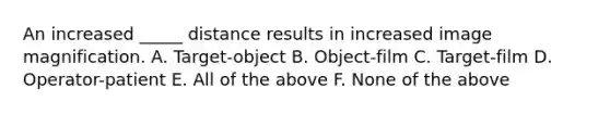 An increased _____ distance results in increased image magnification. A. Target-object B. Object-film C. Target-film D. Operator-patient E. All of the above F. None of the above