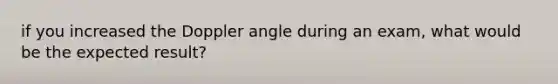 if you increased the Doppler angle during an exam, what would be the expected result?