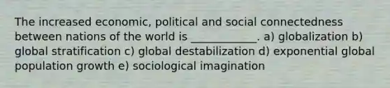 The increased economic, political and social connectedness between nations of the world is ____________. a) globalization b) global stratification c) global destabilization d) exponential global population growth e) sociological imagination