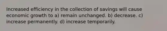 Increased efficiency in the collection of savings will cause economic growth to a) remain unchanged. b) decrease. c) increase permanently. d) increase temporarily.