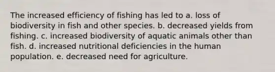 The increased efficiency of fishing has led to a. loss of biodiversity in fish and other species. b. decreased yields from fishing. c. increased biodiversity of aquatic animals other than fish. d. increased nutritional deficiencies in the human population. e. decreased need for agriculture.