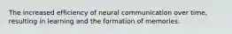 The increased efficiency of neural communication over time, resulting in learning and the formation of memories.