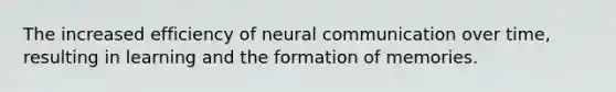 The increased efficiency of neural communication over time, resulting in learning and the formation of memories.