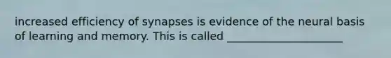 increased efficiency of synapses is evidence of the neural basis of learning and memory. This is called _____________________