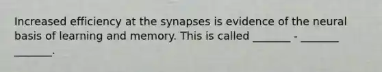 Increased efficiency at the synapses is evidence of the neural basis of learning and memory. This is called _______ - _______ _______.