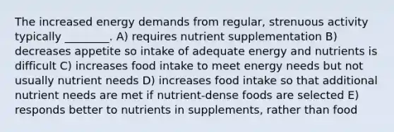 The increased energy demands from regular, strenuous activity typically ________. A) requires nutrient supplementation B) decreases appetite so intake of adequate energy and nutrients is difficult C) increases food intake to meet energy needs but not usually nutrient needs D) increases food intake so that additional nutrient needs are met if nutrient-dense foods are selected E) responds better to nutrients in supplements, rather than food