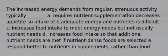 The increased energy demands from regular, strenuous activity typically _______. a. requires nutrient supplementation decreases appetite so intake of b.adequate energy and nutrients is difficult c. increases food intake to meet energy needs but not usually nutrient needs d. increases food intake so that additional nutrient needs are met if nutrient-dense foods are selected e. respond better to nutrients in supplements, rather than food