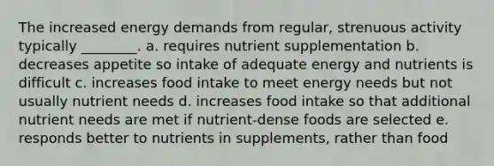 The increased energy demands from regular, strenuous activity typically ________. a. requires nutrient supplementation b. decreases appetite so intake of adequate energy and nutrients is difficult c. increases food intake to meet energy needs but not usually nutrient needs d. increases food intake so that additional nutrient needs are met if nutrient-dense foods are selected e. responds better to nutrients in supplements, rather than food