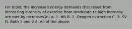 For most, the increased energy demands that result from increasing intensity of exercise from moderate to high intensity are met by increases in: A. 1. HR B. 2. Oxygen extraction C. 3. SV D. Both 1 and 2 E. All of the above.