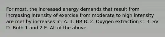 For most, the increased energy demands that result from increasing intensity of exercise from moderate to high intensity are met by increases in: A. 1. HR B. 2. Oxygen extraction C. 3. SV D. Both 1 and 2 E. All of the above.