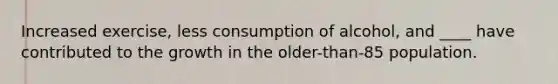 Increased exercise, less consumption of alcohol, and ____ have contributed to the growth in the older-than-85 population.