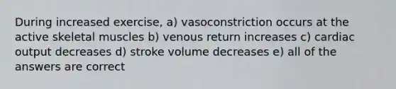 During increased exercise, a) vasoconstriction occurs at the active skeletal muscles b) venous return increases c) cardiac output decreases d) stroke volume decreases e) all of the answers are correct