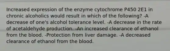 Increased expression of the enzyme cytochrome P450 2E1 in chronic alcoholics would result in which of the following? -A decrease of one's alcohol tolerance level. -A decrease in the rate of acetaldehyde production. -An increased clearance of ethanol from the blood. -Protection from liver damage. -A decreased clearance of ethanol from the blood.