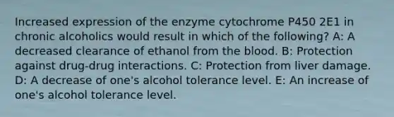 Increased expression of the enzyme cytochrome P450 2E1 in chronic alcoholics would result in which of the following? A: A decreased clearance of ethanol from the blood. B: Protection against drug-drug interactions. C: Protection from liver damage. D: A decrease of one's alcohol tolerance level. E: An increase of one's alcohol tolerance level.