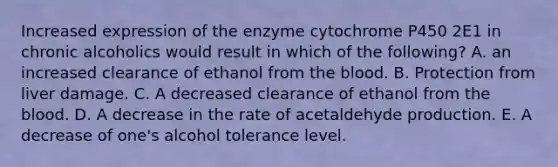 Increased expression of the enzyme cytochrome P450 2E1 in chronic alcoholics would result in which of the following? A. an increased clearance of ethanol from the blood. B. Protection from liver damage. C. A decreased clearance of ethanol from the blood. D. A decrease in the rate of acetaldehyde production. E. A decrease of one's alcohol tolerance level.