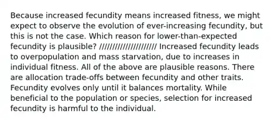 Because increased fecundity means increased fitness, we might expect to observe the evolution of ever-increasing fecundity, but this is not the case. Which reason for lower-than-expected fecundity is plausible? ////////////////////// Increased fecundity leads to overpopulation and mass starvation, due to increases in individual fitness. All of the above are plausible reasons. There are allocation trade-offs between fecundity and other traits. Fecundity evolves only until it balances mortality. While beneficial to the population or species, selection for increased fecundity is harmful to the individual.