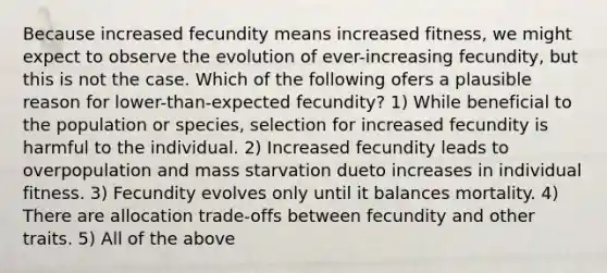 Because increased fecundity means increased fitness, we might expect to observe the evolution of ever-increasing fecundity, but this is not the case. Which of the following ofers a plausible reason for lower-than-expected fecundity? 1) While beneficial to the population or species, selection for increased fecundity is harmful to the individual. 2) Increased fecundity leads to overpopulation and mass starvation dueto increases in individual fitness. 3) Fecundity evolves only until it balances mortality. 4) There are allocation trade-offs between fecundity and other traits. 5) All of the above