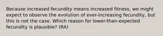 Because increased fecundity means increased fitness, we might expect to observe the evolution of ever-increasing fecundity, but this is not the case. Which reason for lower-than-expected fecundity is plausible? (RA)