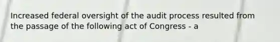 Increased federal oversight of the audit process resulted from the passage of the following act of Congress - a