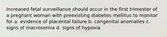 Increased fetal surveillance should occur in the first trimester of a pregnant woman with preexisting diabetes mellitus to monitor for a. evidence of placental failure b. congenital anomalies c. signs of macrosomia d. signs of hypoxia