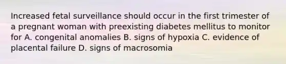 Increased fetal surveillance should occur in the first trimester of a pregnant woman with preexisting diabetes mellitus to monitor for A. congenital anomalies B. signs of hypoxia C. evidence of placental failure D. signs of macrosomia