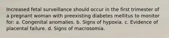 Increased fetal surveillance should occur in the first trimester of a pregnant woman with preexisting diabetes mellitus to monitor for: a. Congenital anomalies. b. Signs of hypoxia. c. Evidence of placental failure. d. Signs of macrosomia.