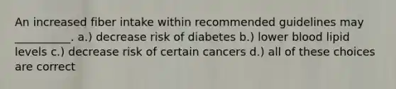 An increased fiber intake within recommended guidelines may __________. a.) decrease risk of diabetes b.) lower blood lipid levels c.) decrease risk of certain cancers d.) all of these choices are correct