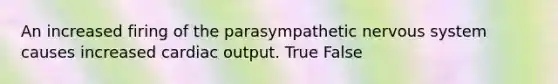 An increased firing of the parasympathetic nervous system causes increased cardiac output. True False