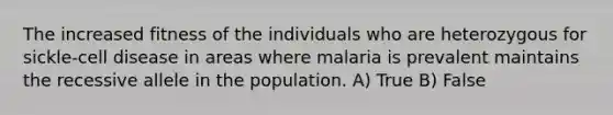 The increased fitness of the individuals who are heterozygous for sickle-cell disease in areas where malaria is prevalent maintains the recessive allele in the population. A) True B) False