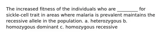 The increased fitness of the individuals who are _________ for sickle-cell trait in areas where malaria is prevalent maintains the recessive allele in the population. a. heterozygous b. homozygous dominant c. homozygous recessive