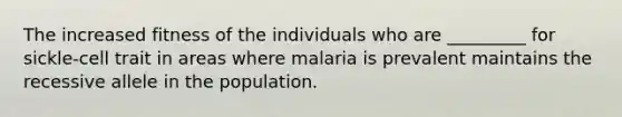 The increased fitness of the individuals who are _________ for sickle-cell trait in areas where malaria is prevalent maintains the recessive allele in the population.