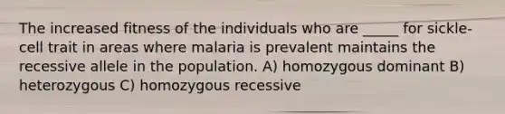 The increased fitness of the individuals who are _____ for sickle-cell trait in areas where malaria is prevalent maintains the recessive allele in the population. A) homozygous dominant B) heterozygous C) homozygous recessive