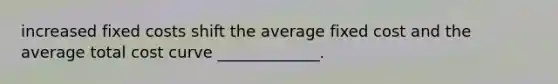 increased fixed costs shift the average fixed cost and the average total cost curve _____________.