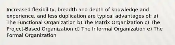 Increased flexibility, breadth and depth of knowledge and experience, and less duplication are typical advantages of: a) The Functional Organization b) The Matrix Organization c) The Project-Based Organization d) The Informal Organization e) The Formal Organization