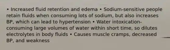 • Increased fluid retention and edema • Sodium-sensitive people retain fluids when consuming lots of sodium, but also increases BP, which can lead to hypertension • Water intoxication- consuming large volumes of water within short time, so dilutes electrolytes in body fluids • Causes muscle cramps, decreased BP, and weakness