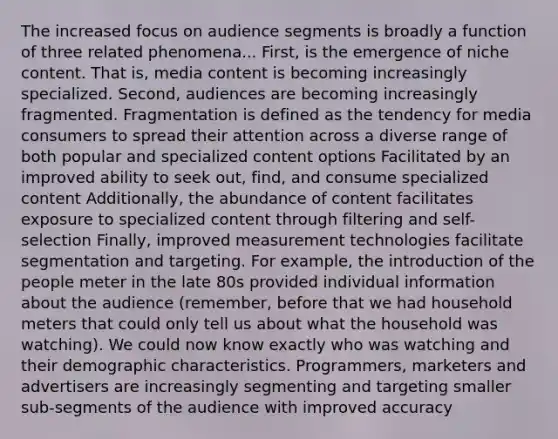 The increased focus on audience segments is broadly a function of three related phenomena... First, is the emergence of niche content. That is, media content is becoming increasingly specialized. Second, audiences are becoming increasingly fragmented. Fragmentation is defined as the tendency for media consumers to spread their attention across a diverse range of both popular and specialized content options Facilitated by an improved ability to seek out, find, and consume specialized content Additionally, the abundance of content facilitates exposure to specialized content through filtering and self-selection Finally, improved measurement technologies facilitate segmentation and targeting. For example, the introduction of the people meter in the late 80s provided individual information about the audience (remember, before that we had household meters that could only tell us about what the household was watching). We could now know exactly who was watching and their demographic characteristics. Programmers, marketers and advertisers are increasingly segmenting and targeting smaller sub-segments of the audience with improved accuracy