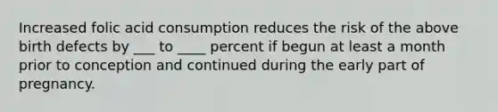 Increased folic acid consumption reduces the risk of the above birth defects by ___ to ____ percent if begun at least a month prior to conception and continued during the early part of pregnancy.