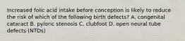 Increased folic acid intake before conception is likely to reduce the risk of which of the following birth defects? A. congenital cataract B. pyloric stenosis C. clubfoot D. open neural tube defects (NTDs)