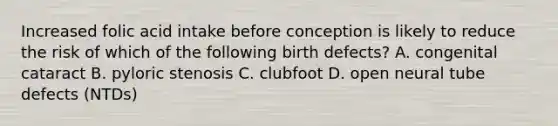 Increased folic acid intake before conception is likely to reduce the risk of which of the following birth defects? A. congenital cataract B. pyloric stenosis C. clubfoot D. open neural tube defects (NTDs)