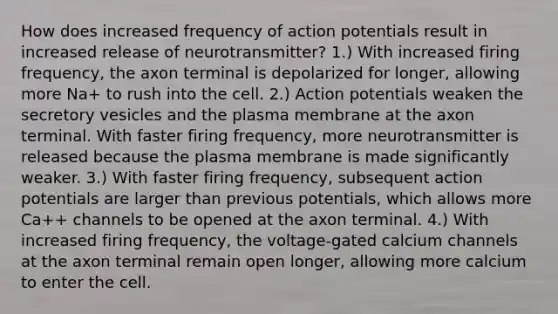 How does increased frequency of action potentials result in increased release of neurotransmitter? 1.) With increased firing frequency, the axon terminal is depolarized for longer, allowing more Na+ to rush into the cell. 2.) Action potentials weaken the secretory vesicles and the plasma membrane at the axon terminal. With faster firing frequency, more neurotransmitter is released because the plasma membrane is made significantly weaker. 3.) With faster firing frequency, subsequent action potentials are larger than previous potentials, which allows more Ca++ channels to be opened at the axon terminal. 4.) With increased firing frequency, the voltage-gated calcium channels at the axon terminal remain open longer, allowing more calcium to enter the cell.