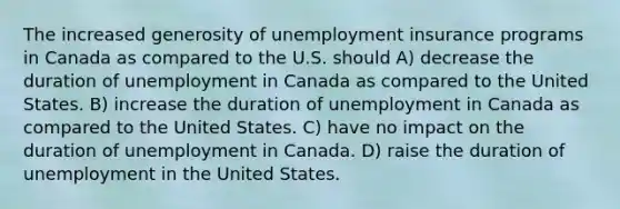 The increased generosity of unemployment insurance programs in Canada as compared to the U.S. should A) decrease the duration of unemployment in Canada as compared to the United States. B) increase the duration of unemployment in Canada as compared to the United States. C) have no impact on the duration of unemployment in Canada. D) raise the duration of unemployment in the United States.