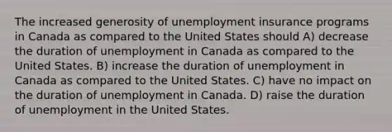 The increased generosity of unemployment insurance programs in Canada as compared to the United States should A) decrease the duration of unemployment in Canada as compared to the United States. B) increase the duration of unemployment in Canada as compared to the United States. C) have no impact on the duration of unemployment in Canada. D) raise the duration of unemployment in the United States.