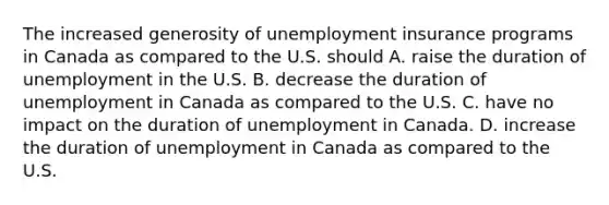 The increased generosity of unemployment insurance programs in Canada as compared to the U.S. should A. raise the duration of unemployment in the U.S. B. decrease the duration of unemployment in Canada as compared to the U.S. C. have no impact on the duration of unemployment in Canada. D. increase the duration of unemployment in Canada as compared to the U.S.